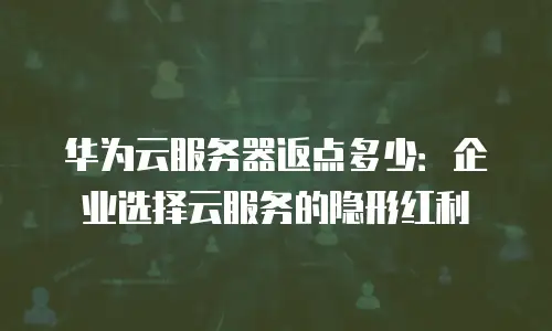 华为云服务器返点多少：企业选择云服务的隐形红利