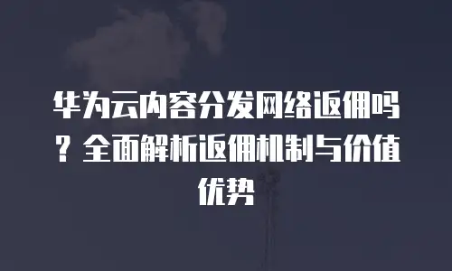华为云内容分发网络返佣吗？全面解析返佣机制与价值优势
