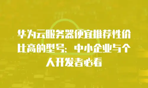 华为云服务器便宜推荐性价比高的型号：中小企业与个人开发者必看