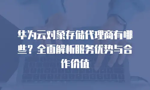 华为云对象存储代理商有哪些？全面解析服务优势与合作价值