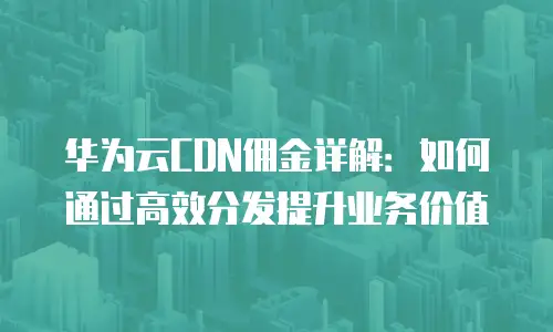 华为云CDN佣金详解：如何通过高效分发提升业务价值