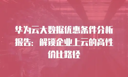 华为云大数据优惠条件分析报告：解锁企业上云的高性价比路径