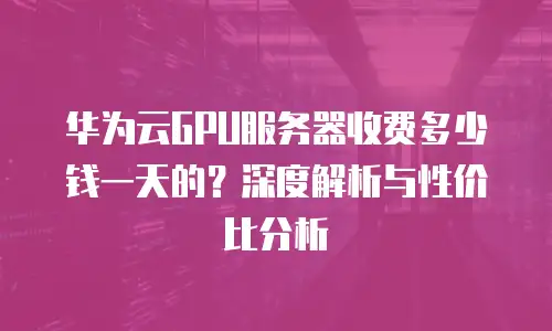 华为云GPU服务器收费多少钱一天的？深度解析与性价比分析