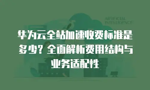 华为云全站加速收费标准是多少？全面解析费用结构与业务适配性