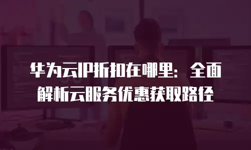 华为云IP折扣在哪里：全面解析云服务优惠获取路径