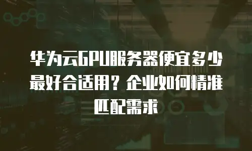 华为云GPU服务器便宜多少最好合适用？企业如何精准匹配需求