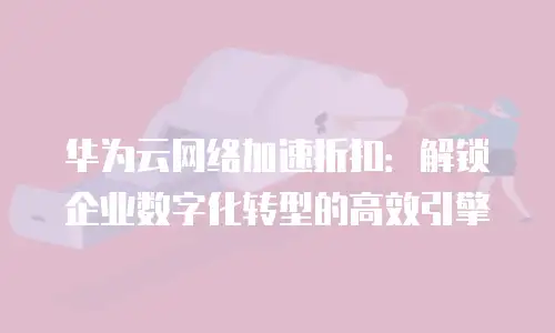 华为云网络加速折扣：解锁企业数字化转型的高效引擎