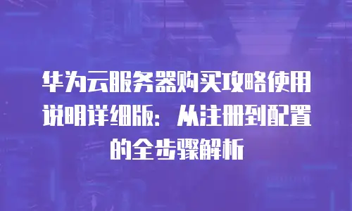 华为云服务器购买攻略使用说明详细版：从注册到配置的全步骤解析