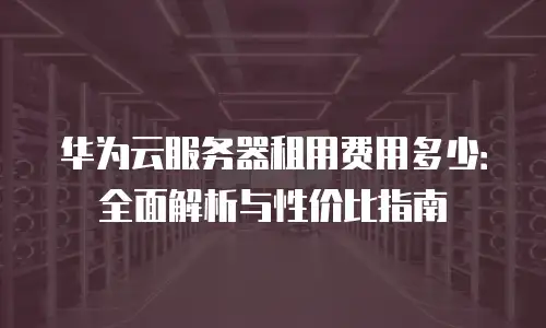 华为云服务器租用费用多少：全面解析与性价比指南