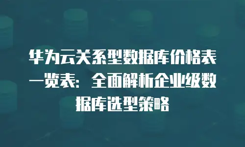 华为云关系型数据库价格表一览表：全面解析企业级数据库选型策略