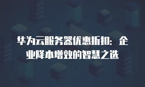华为云服务器优惠折扣：企业降本增效的智慧之选