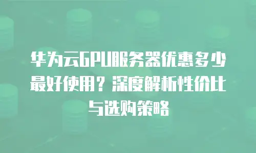 华为云GPU服务器优惠多少最好使用？深度解析性价比与选购策略