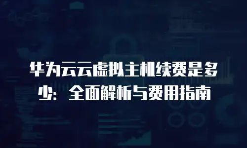华为云云虚拟主机续费是多少：全面解析与费用指南