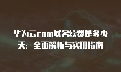 华为云com域名续费是多少天：全面解析与实用指南