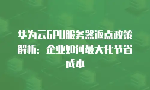 华为云GPU服务器返点政策解析：企业如何最大化节省成本