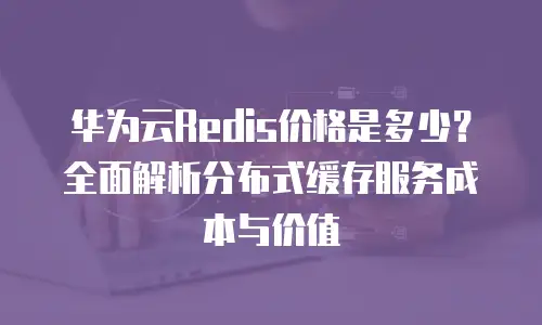 华为云Redis价格是多少？全面解析分布式缓存服务成本与价值