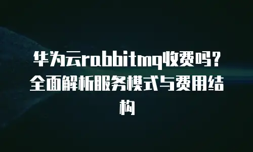 华为云rabbitmq收费吗？全面解析服务模式与费用结构