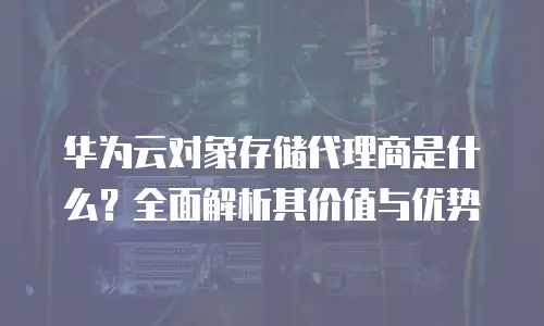 华为云对象存储代理商是什么？全面解析其价值与优势