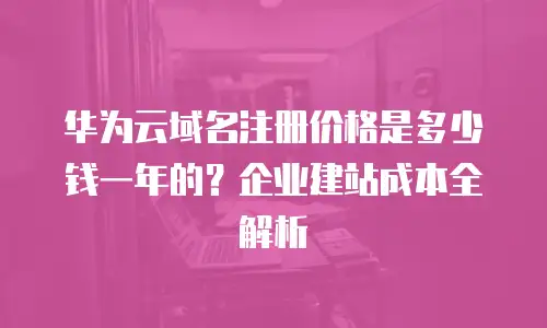 华为云域名注册价格是多少钱一年的？企业建站成本全解析