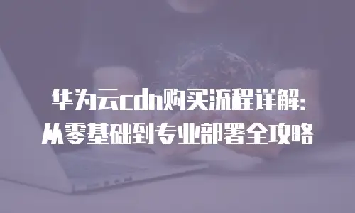 华为云cdn购买流程详解：从零基础到专业部署全攻略