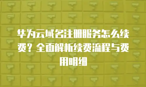 华为云域名注册服务怎么续费？全面解析续费流程与费用明细