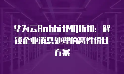 华为云RabbitMQ折扣：解锁企业消息处理的高性价比方案