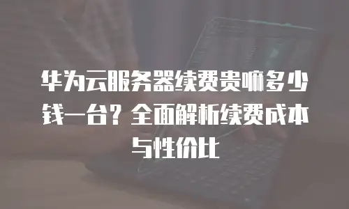 华为云服务器续费贵嘛多少钱一台？全面解析续费成本与性价比