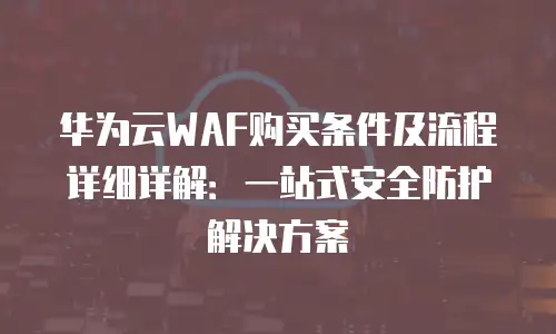 华为云WAF购买条件及流程详细详解：一站式安全防护解决方案