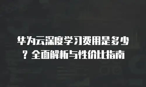 华为云深度学习费用是多少？全面解析与性价比指南