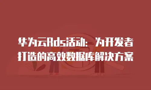华为云Rds活动：为开发者打造的高效数据库解决方案