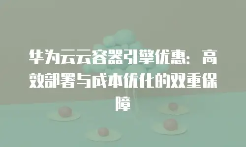 华为云云容器引擎优惠：高效部署与成本优化的双重保障