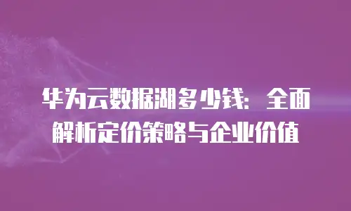 华为云数据湖多少钱：全面解析定价策略与企业价值