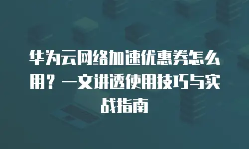 华为云网络加速优惠券怎么用？一文讲透使用技巧与实战指南