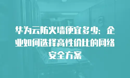 华为云防火墙便宜多少：企业如何选择高性价比的网络安全方案