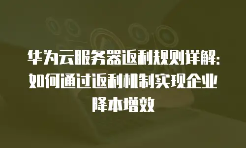 华为云服务器返利规则详解：如何通过返利机制实现企业降本增效