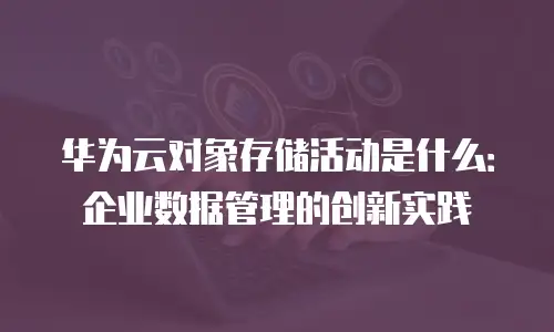 华为云对象存储活动是什么：企业数据管理的创新实践