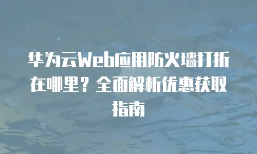 华为云Web应用防火墙打折在哪里？全面解析优惠获取指南