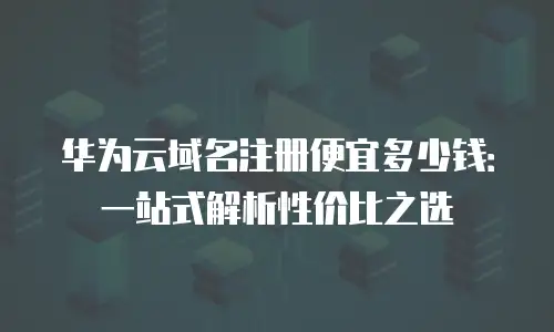 华为云域名注册便宜多少钱：一站式解析性价比之选