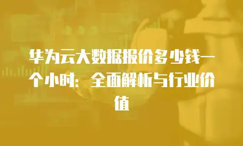 华为云大数据报价多少钱一个小时：全面解析与行业价值