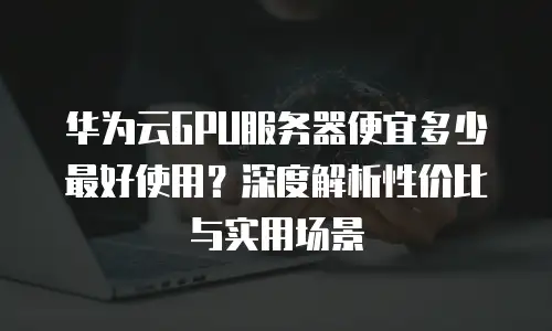 华为云GPU服务器便宜多少最好使用？深度解析性价比与实用场景
