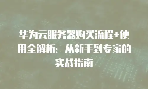 华为云服务器购买流程+使用全解析：从新手到专家的实战指南