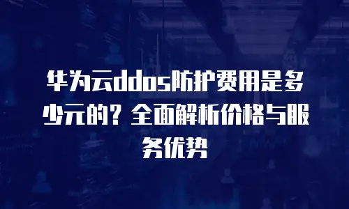华为云ddos防护费用是多少元的？全面解析价格与服务优势