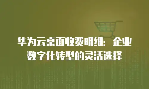 华为云桌面收费明细：企业数字化转型的灵活选择