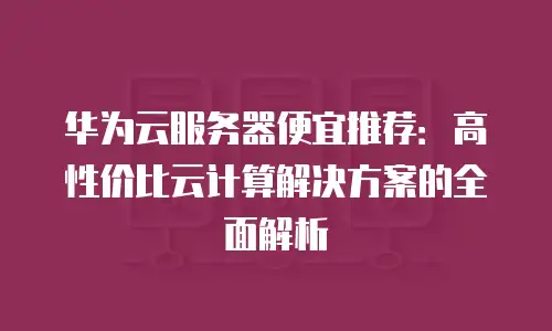 华为云服务器便宜推荐：高性价比云计算解决方案的全面解析