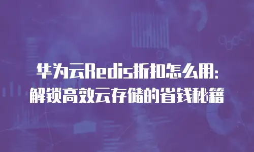 华为云Redis折扣怎么用：解锁高效云存储的省钱秘籍