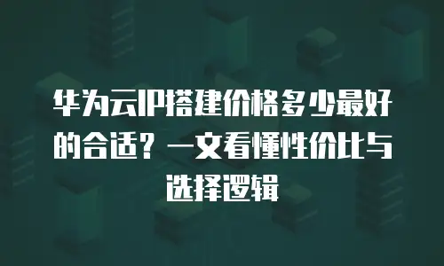 华为云IP搭建价格多少最好的合适？一文看懂性价比与选择逻辑