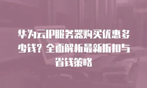 华为云IP服务器购买优惠多少钱？全面解析最新折扣与省钱策略