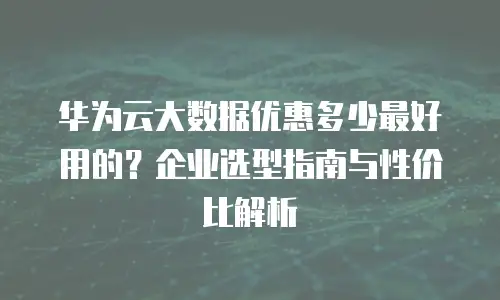 华为云大数据优惠多少最好用的？企业选型指南与性价比解析