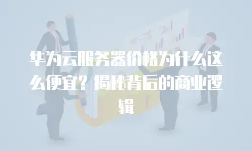 华为云服务器价格为什么这么便宜？揭秘背后的商业逻辑