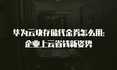华为云块存储代金券怎么用：企业上云省钱新姿势